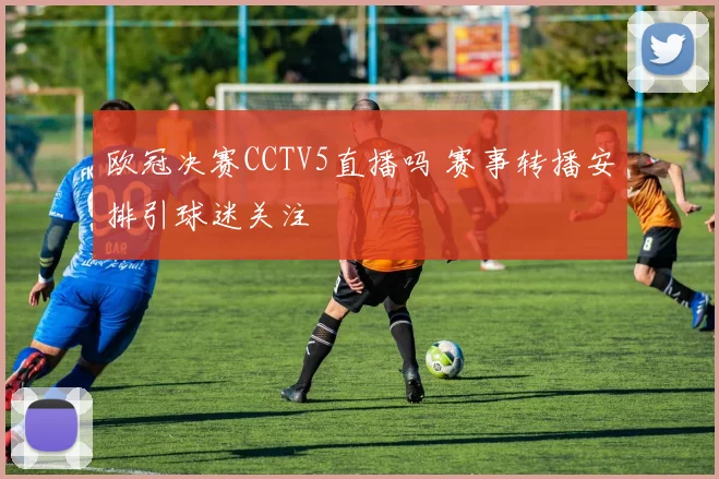欧冠决赛CCTV5直播吗 赛事转播安排引球迷关注