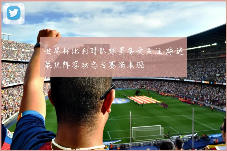 世界杯比利时队球星备受关注 球迷聚焦阵容动态与赛场表现