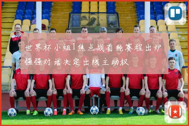 世界杯小组1焦点战首轮赛程出炉 强强对话决定出线主动权