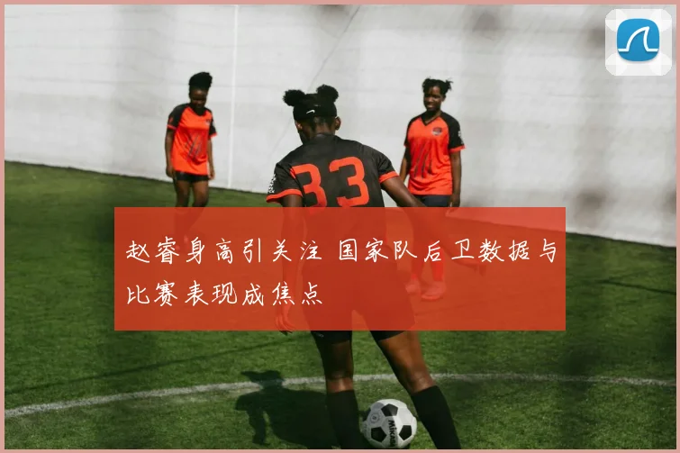 赵睿身高引关注 国家队后卫数据与比赛表现成焦点