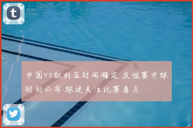 中国vs叙利亚时间确定 友谊赛开球时刻公布 球迷关注比赛看点