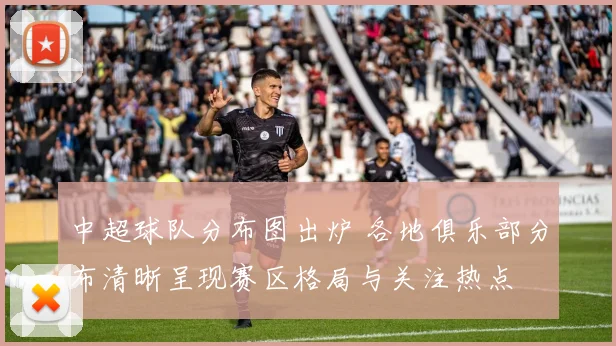 中超球队分布图出炉 各地俱乐部分布清晰呈现赛区格局与关注热点