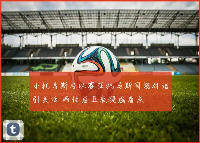 小托马斯与以赛亚托马斯同场对话引关注 两位后卫表现成看点