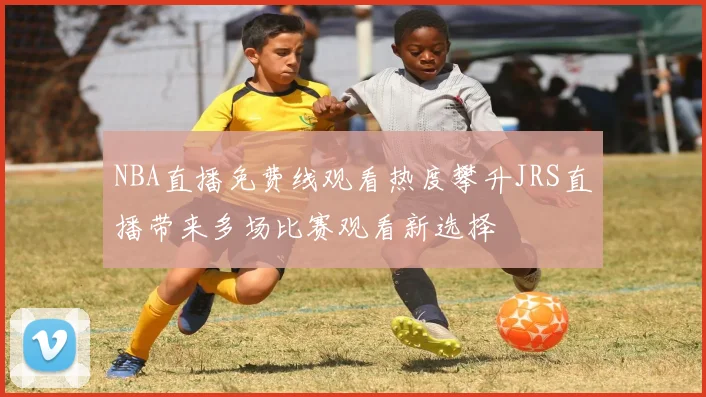 NBA直播免费线观看热度攀升JRS直播带来多场比赛观看新选择