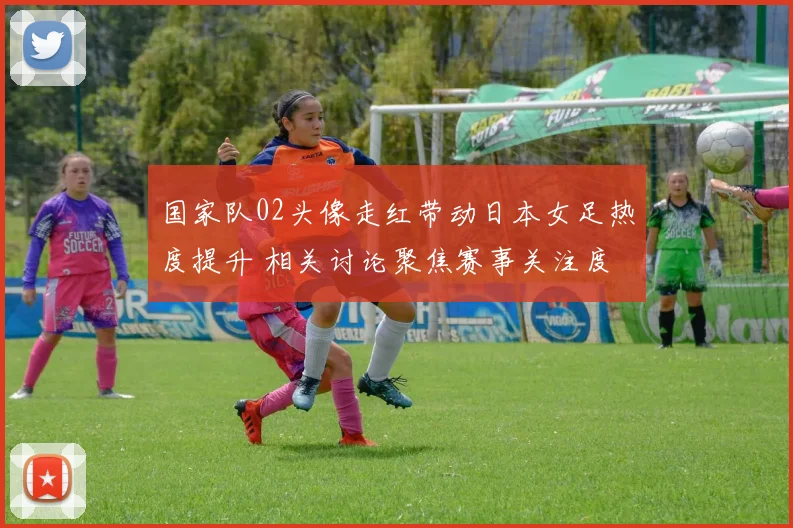 国家队02头像走红带动日本女足热度提升 相关讨论聚焦赛事关注度