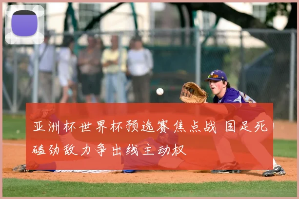 亚洲杯世界杯预选赛焦点战 国足死磕劲敌力争出线主动权