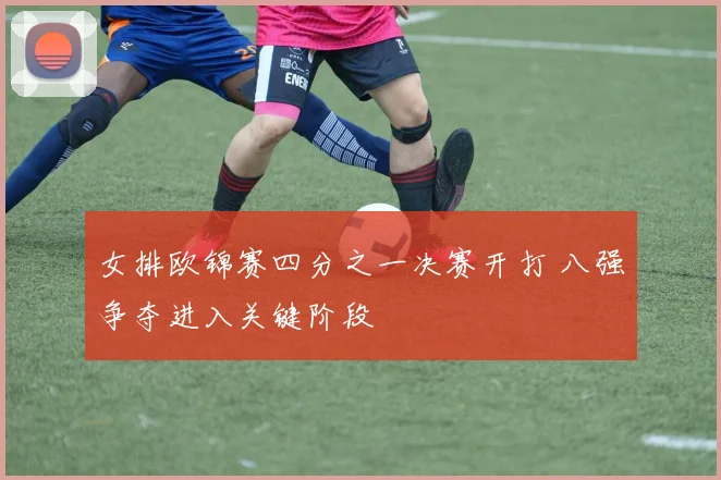 女排欧锦赛四分之一决赛开打 八强争夺进入关键阶段