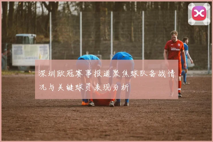 深圳欧冠赛事报道聚焦球队备战情况与关键球员表现分析