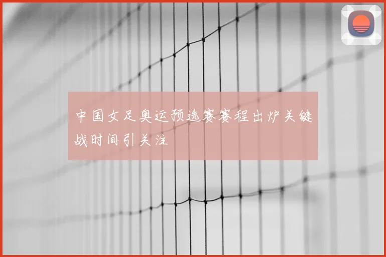 中国女足奥运预选赛赛程出炉关键战时间引关注