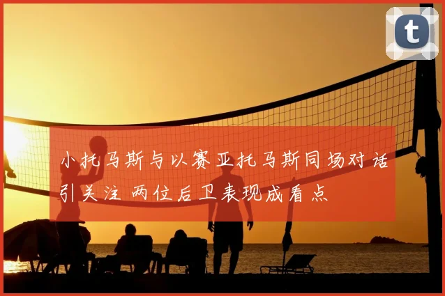小托马斯与以赛亚托马斯同场对话引关注 两位后卫表现成看点