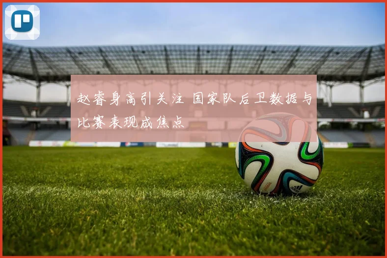 赵睿身高引关注 国家队后卫数据与比赛表现成焦点