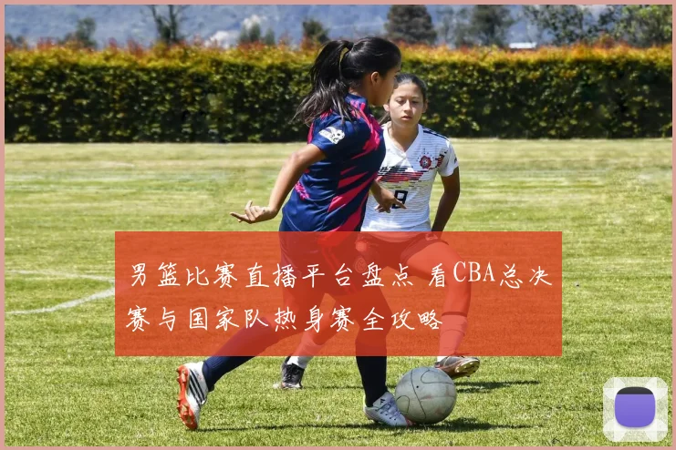 男篮比赛直播平台盘点 看CBA总决赛与国家队热身赛全攻略