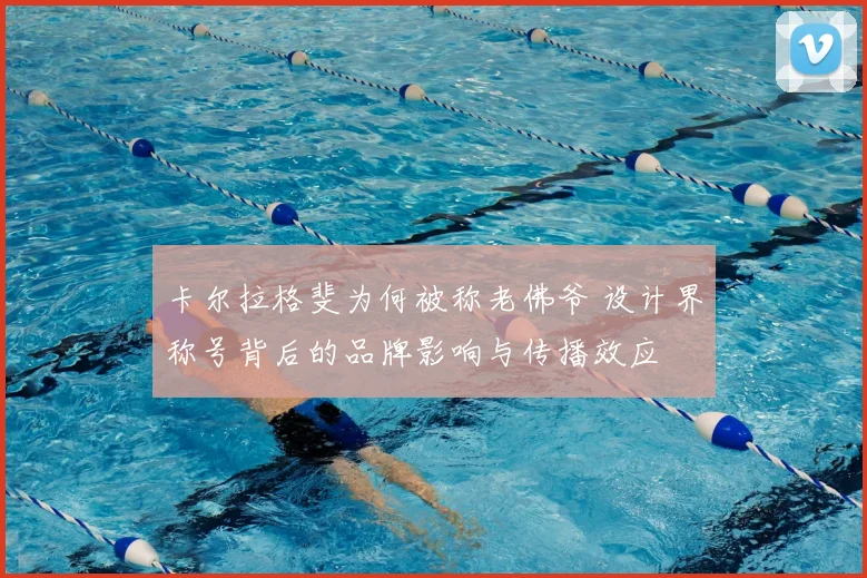 卡尔拉格斐为何被称老佛爷 设计界称号背后的品牌影响与传播效应