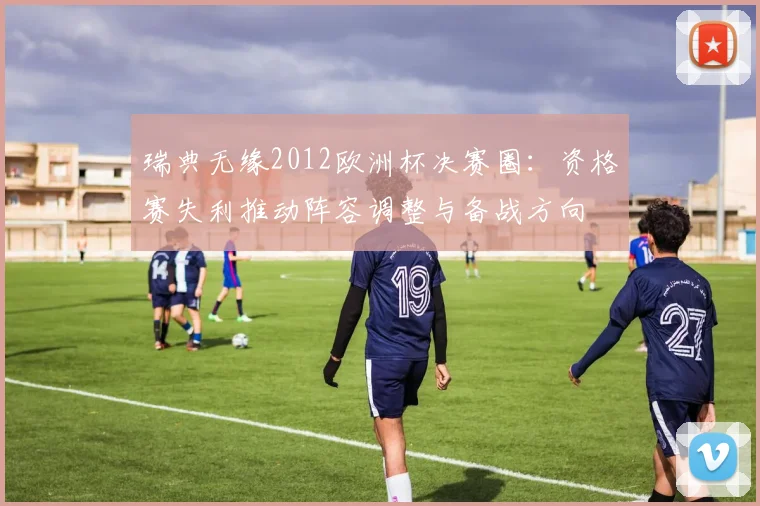瑞典无缘2012欧洲杯决赛圈：资格赛失利推动阵容调整与备战方向