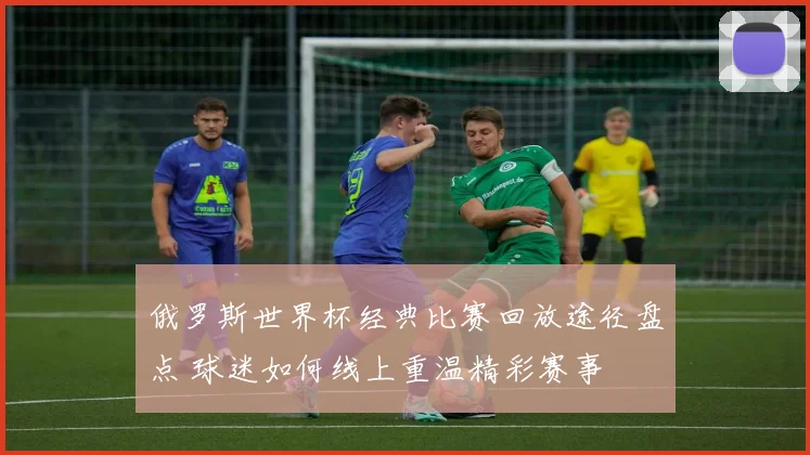 俄罗斯世界杯经典比赛回放途径盘点 球迷如何线上重温精彩赛事