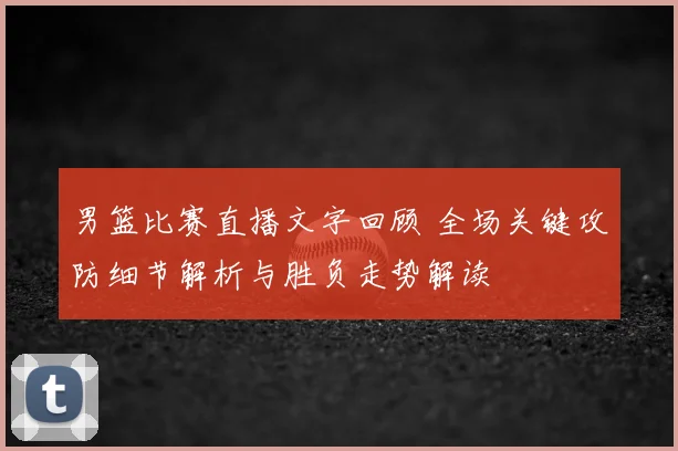 男篮比赛直播文字回顾 全场关键攻防细节解析与胜负走势解读