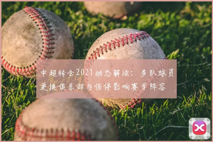 中超转会2021动态解读：多队球员更换俱乐部与伤停影响赛季阵容