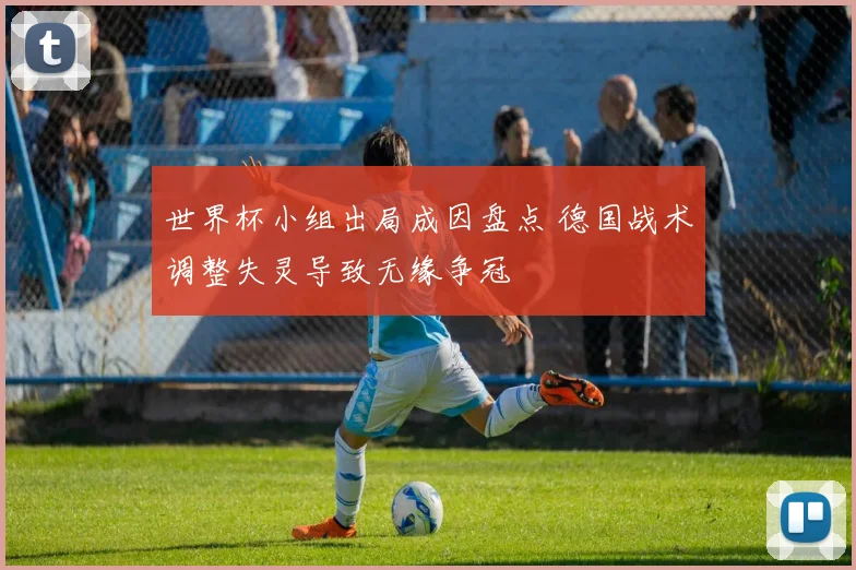 世界杯小组出局成因盘点 德国战术调整失灵导致无缘争冠