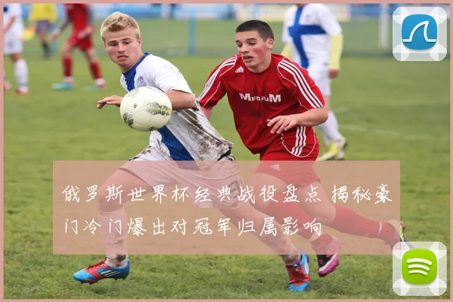 俄罗斯世界杯经典战役盘点 揭秘豪门冷门爆出对冠军归属影响