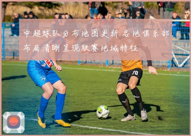 中超球队分布地图更新 各地俱乐部布局清晰呈现联赛地域特征