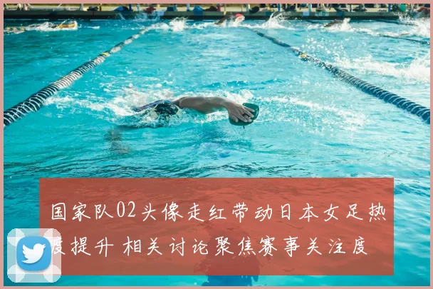 国家队02头像走红带动日本女足热度提升 相关讨论聚焦赛事关注度