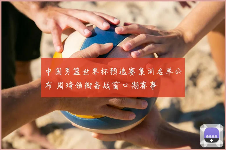中国男篮世界杯预选赛集训名单公布 周琦领衔备战窗口期赛事