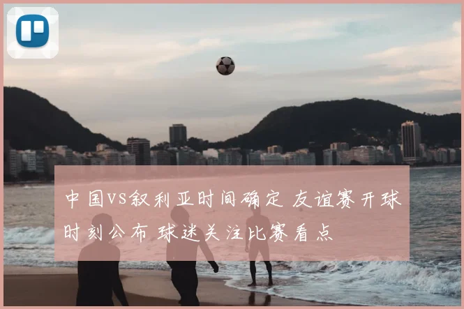 中国vs叙利亚时间确定 友谊赛开球时刻公布 球迷关注比赛看点