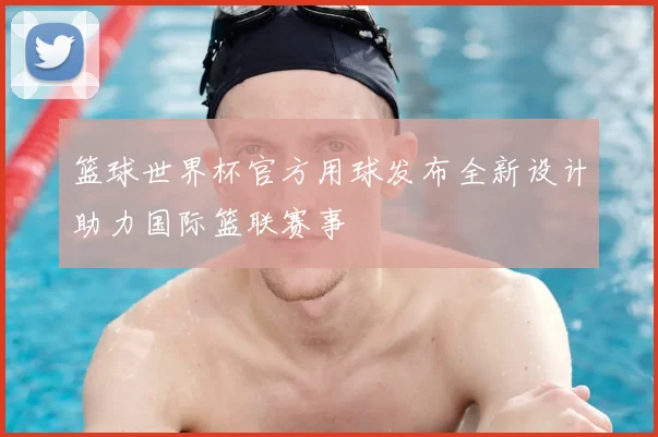 篮球世界杯官方用球发布全新设计助力国际篮联赛事