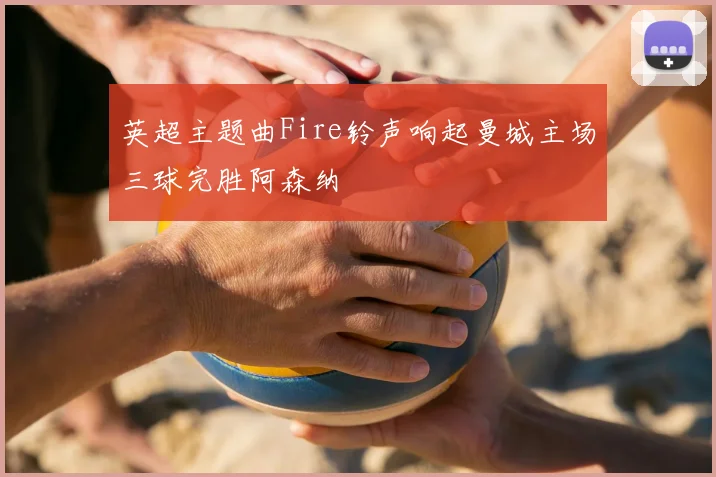 英超主题曲Fire铃声响起曼城主场三球完胜阿森纳