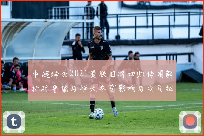 中超转会2021曼联旧将回归传闻解析对鲁能与恒大冬窗影响与合同细节看点