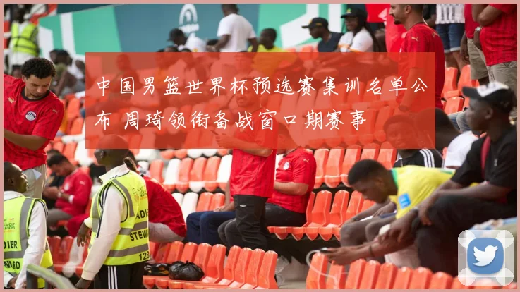 中国男篮世界杯预选赛集训名单公布 周琦领衔备战窗口期赛事