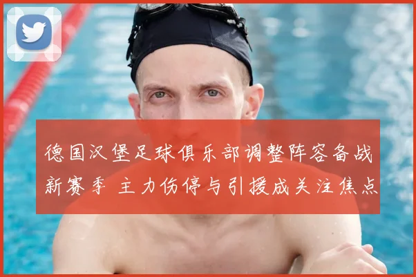 德国汉堡足球俱乐部调整阵容备战新赛季 主力伤停与引援成关注焦点