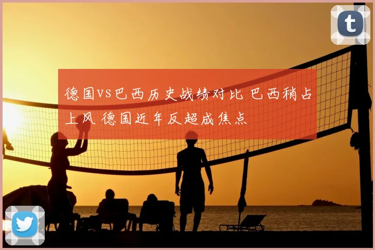 德国vs巴西历史战绩对比 巴西稍占上风 德国近年反超成焦点