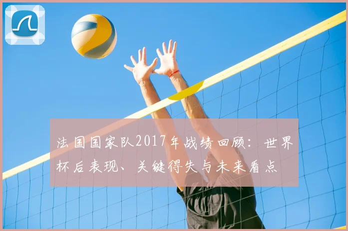 法国国家队2017年战绩回顾:世界杯后表现、关键得失与未来看点