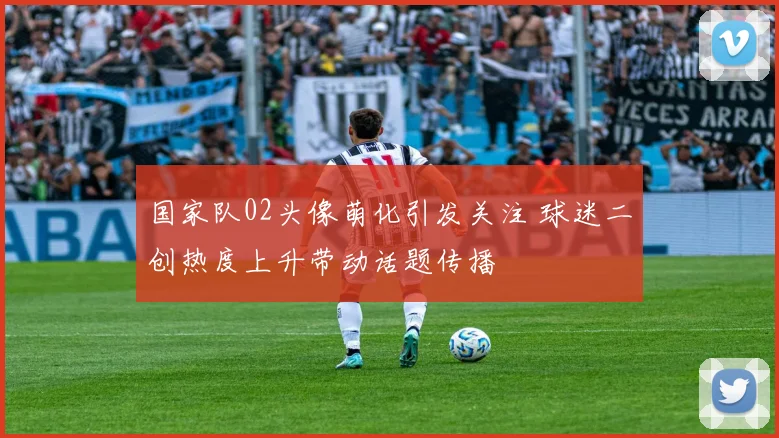 国家队02头像萌化引发关注 球迷二创热度上升带动话题传播