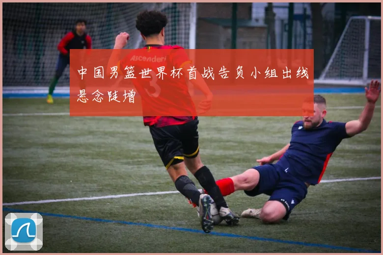 中国男篮世界杯首战告负小组出线悬念陡增