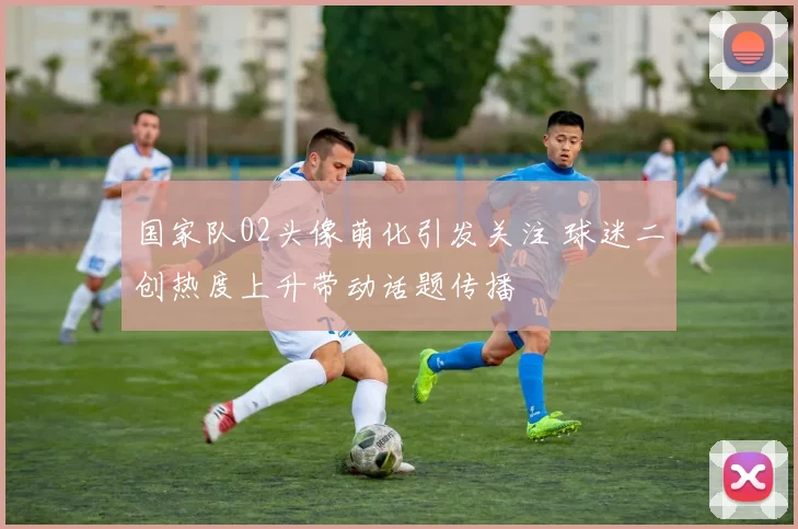 国家队02头像萌化引发关注 球迷二创热度上升带动话题传播